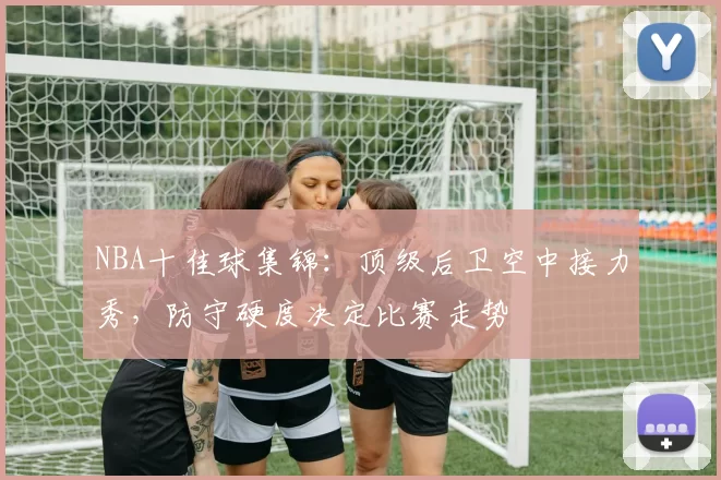 NBA十佳球集锦：顶级后卫空中接力秀，防守硬度决定比赛走势