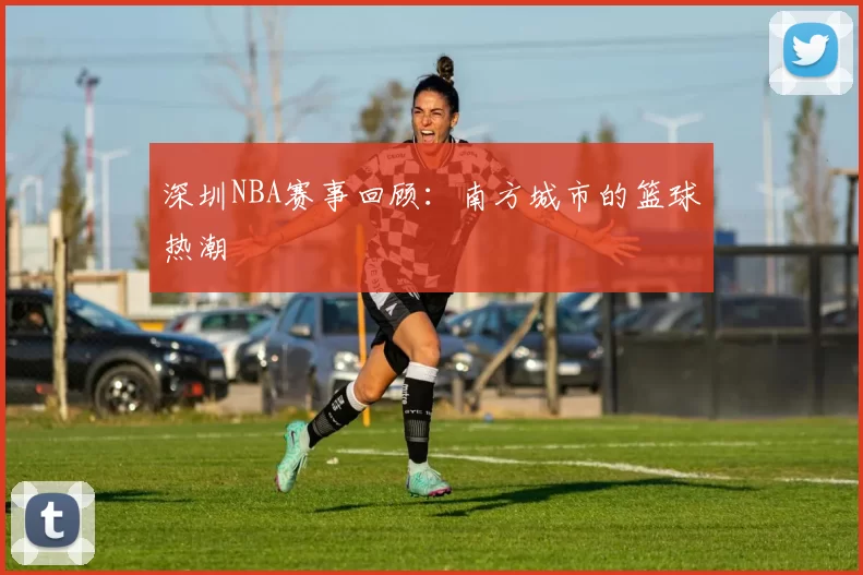 深圳NBA赛事回顾:南方城市的篮球热潮