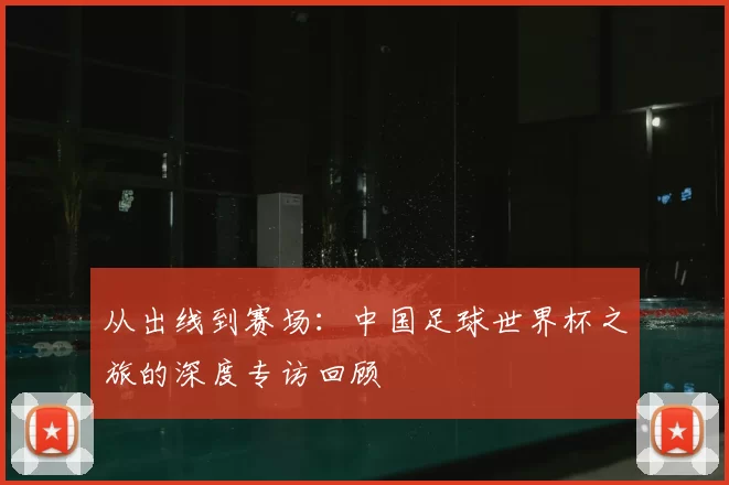 从出线到赛场：中国足球世界杯之旅的深度专访回顾