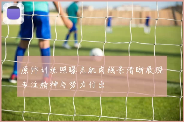 原帅训练照曝光肌肉线条清晰展现专注精神与努力付出