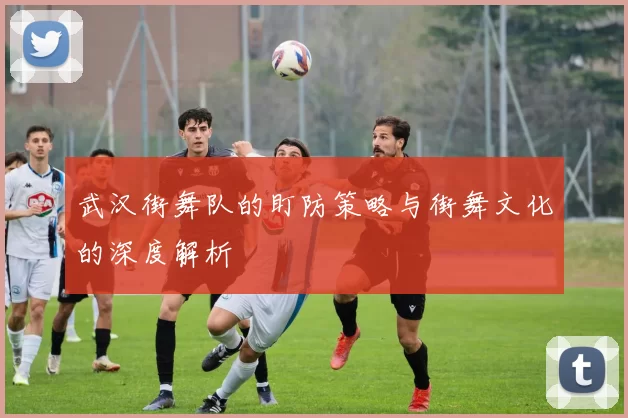 武汉街舞队的盯防策略与街舞文化的深度解析