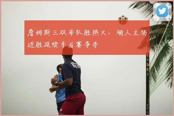 詹姆斯三双率队胜热火，湖人主场连胜延续季后赛争夺