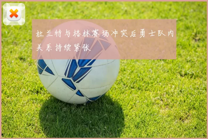 杜兰特与格林赛场冲突后勇士队内关系持续紧张