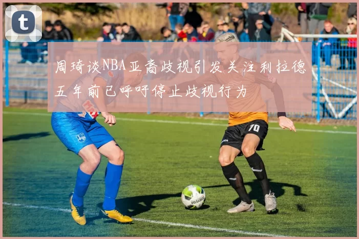 周琦谈NBA亚裔歧视引发关注利拉德五年前已呼吁停止歧视行为