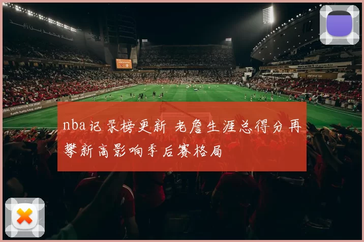 nba记录榜更新 老詹生涯总得分再攀新高影响季后赛格局