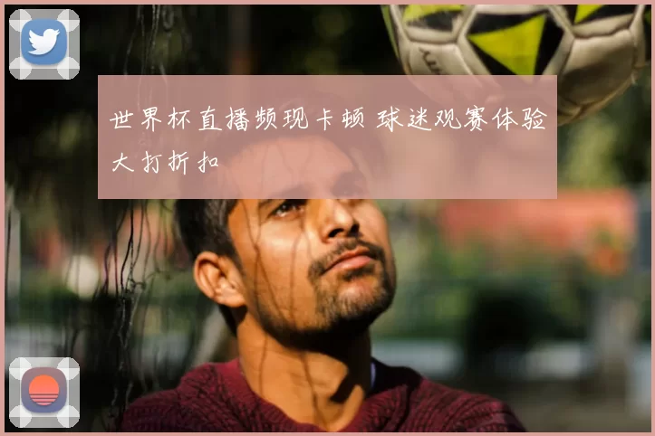 世界杯直播频现卡顿 球迷观赛体验大打折扣