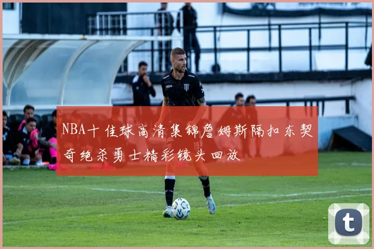 NBA十佳球高清集锦詹姆斯隔扣东契奇绝杀勇士精彩镜头回放