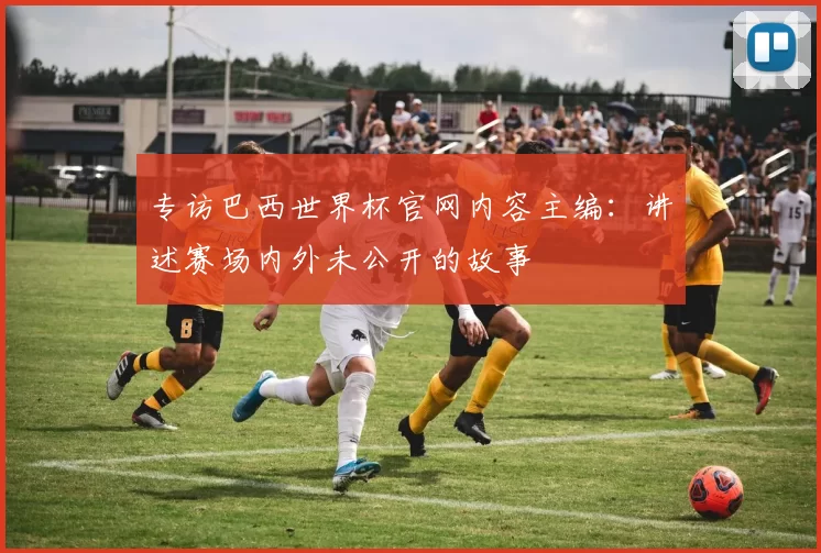 专访巴西世界杯官网内容主编：讲述赛场内外未公开的故事