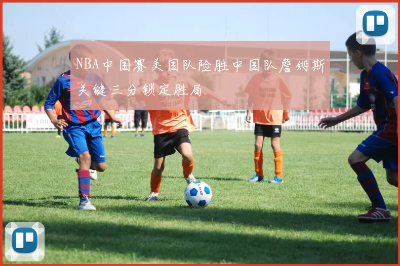 NBA中国赛美国队险胜中国队詹姆斯关键三分锁定胜局