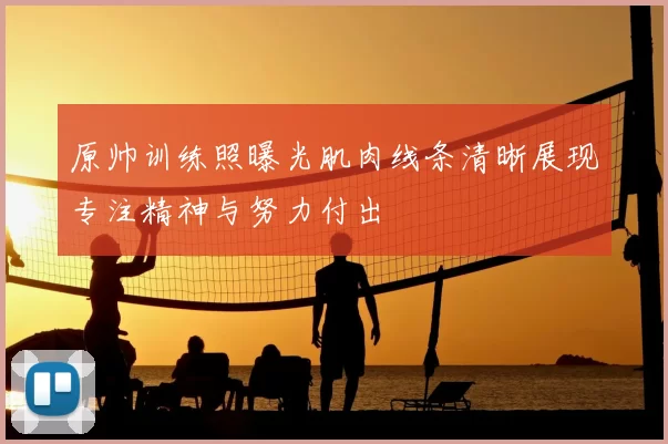 原帅训练照曝光肌肉线条清晰展现专注精神与努力付出