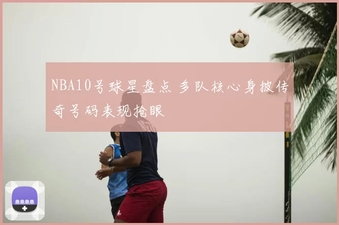 NBA10号球星盘点 多队核心身披传奇号码表现抢眼
