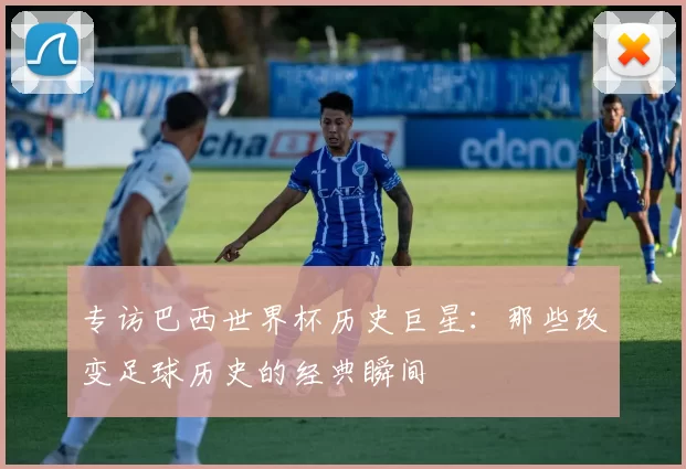 专访巴西世界杯历史巨星:那些改变足球历史的经典瞬间