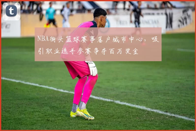 NBA街头篮球赛事落户城市中心，吸引职业选手参赛争夺百万奖金