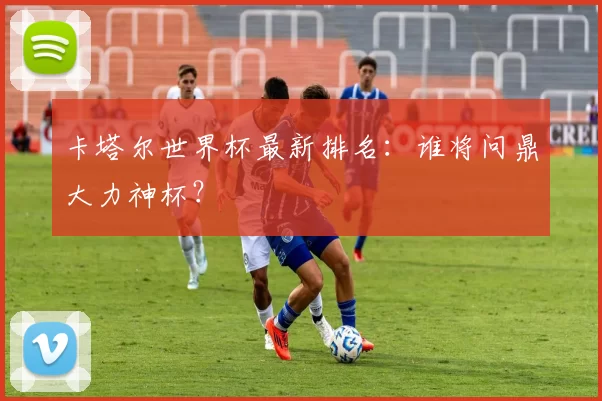 卡塔尔世界杯最新排名:谁将问鼎大力神杯?