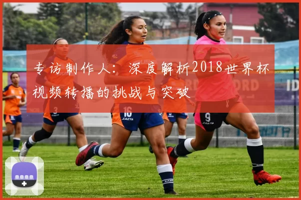专访制作人：深度解析2018世界杯视频转播的挑战与突破