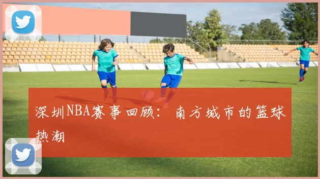 深圳NBA赛事回顾:南方城市的篮球热潮