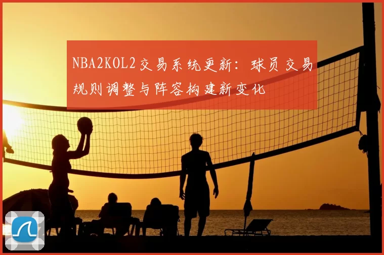 NBA2KOL2交易系统更新：球员交易规则调整与阵容构建新变化