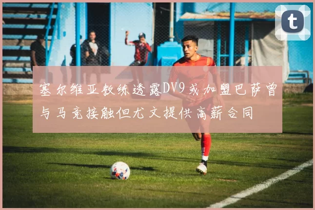 塞尔维亚教练透露DV9或加盟巴萨曾与马竞接触但尤文提供高薪合同