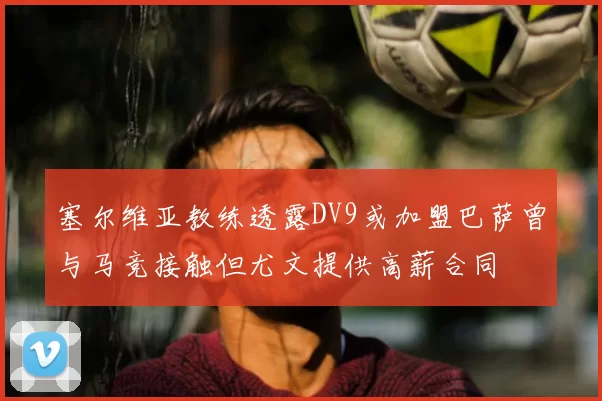塞尔维亚教练透露DV9或加盟巴萨曾与马竞接触但尤文提供高薪合同