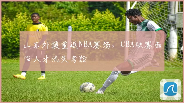 山东外援重返NBA赛场,CBA联赛面临人才流失考验