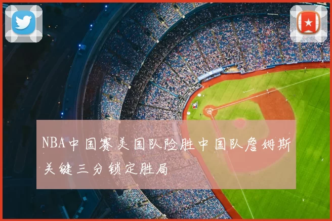 NBA中国赛美国队险胜中国队詹姆斯关键三分锁定胜局