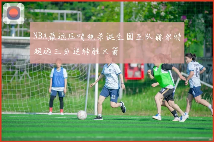 NBA最远压哨绝杀诞生国王队赫尔特超远三分逆转胜火箭