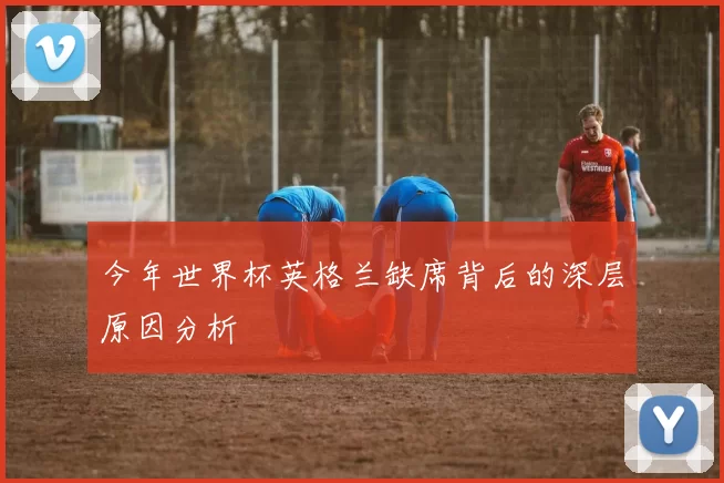 今年世界杯英格兰缺席背后的深层原因分析
