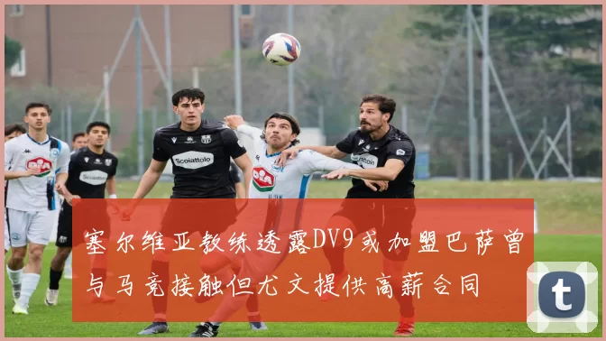 塞尔维亚教练透露DV9或加盟巴萨曾与马竞接触但尤文提供高薪合同