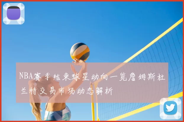 NBA赛季结束球星动向一览詹姆斯杜兰特交易市场动态解析