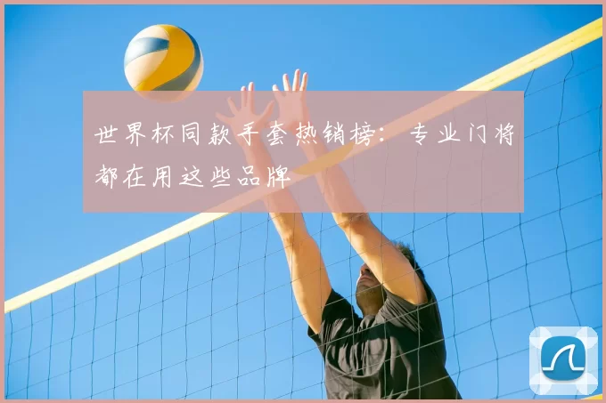 世界杯同款手套热销榜:专业门将都在用这些品牌