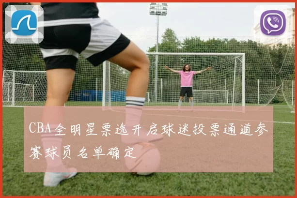 CBA全明星票选开启球迷投票通道参赛球员名单确定
