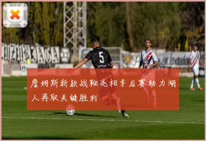詹姆斯新款战靴亮相季后赛助力湖人再取关键胜利