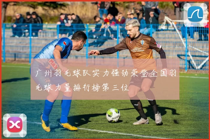 广州羽毛球队实力强劲荣登全国羽毛球力量排行榜第三位