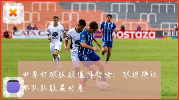世界杯球服颜值排行榜：球迷热议哪队队服最好看
