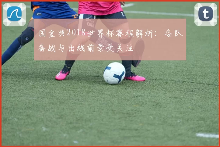国金典2018世界杯赛程解析：各队备战与出线前景受关注