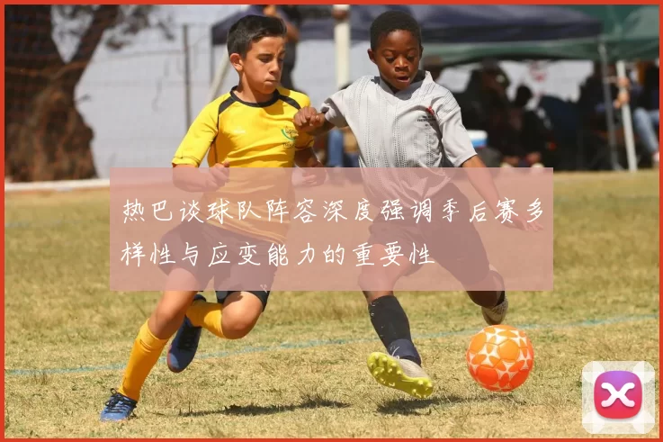 热巴谈球队阵容深度强调季后赛多样性与应变能力的重要性