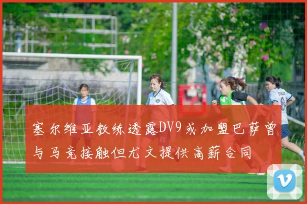 塞尔维亚教练透露DV9或加盟巴萨曾与马竞接触但尤文提供高薪合同