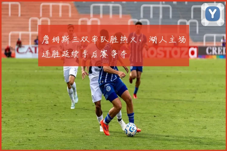 詹姆斯三双率队胜热火，湖人主场连胜延续季后赛争夺