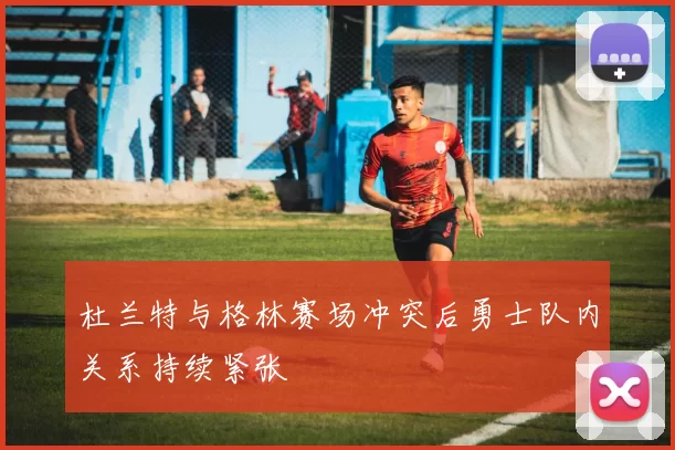 杜兰特与格林赛场冲突后勇士队内关系持续紧张