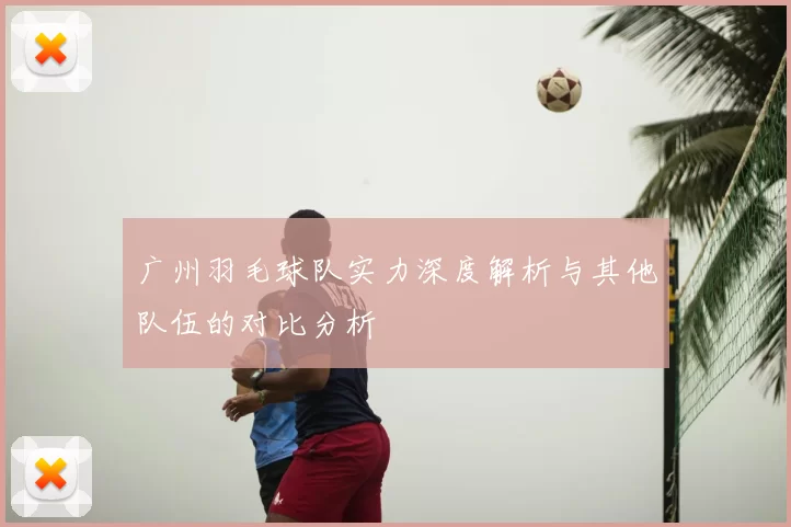 广州羽毛球队实力深度解析与其他队伍的对比分析