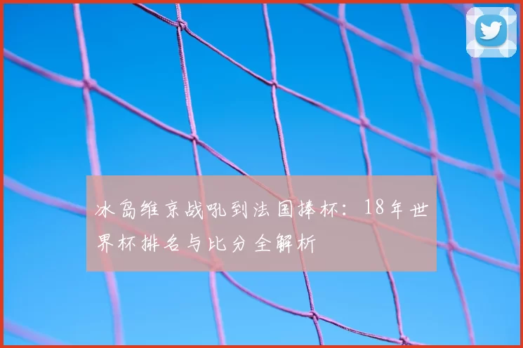 冰岛维京战吼到法国捧杯：18年世界杯排名与比分全解析