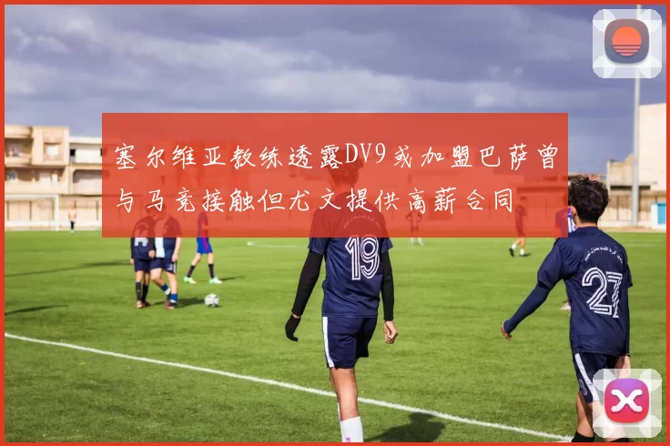 塞尔维亚教练透露DV9或加盟巴萨曾与马竞接触但尤文提供高薪合同
