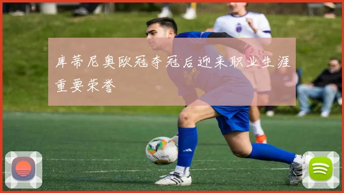 库蒂尼奥欧冠夺冠后迎来职业生涯重要荣誉