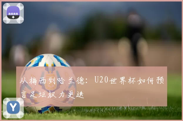 从梅西到哈兰德：U20世界杯如何预言足坛权力更迭
