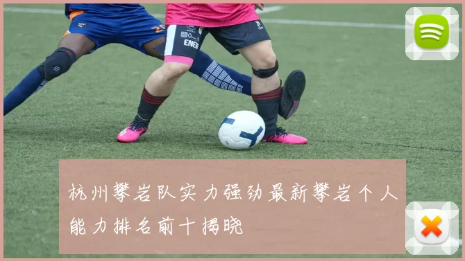 杭州攀岩队实力强劲最新攀岩个人能力排名前十揭晓