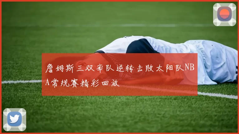 詹姆斯三双率队逆转击败太阳队NBA常规赛精彩回放
