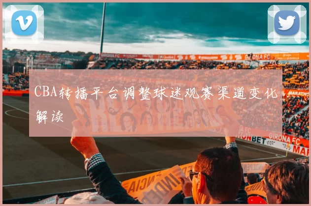CBA转播平台调整球迷观赛渠道变化解读