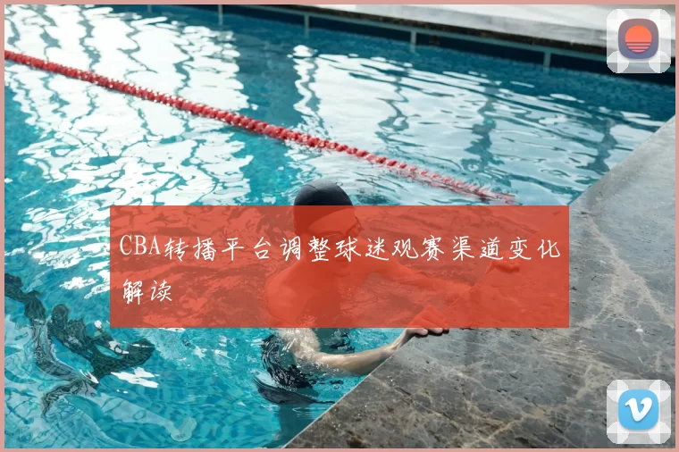 CBA转播平台调整球迷观赛渠道变化解读