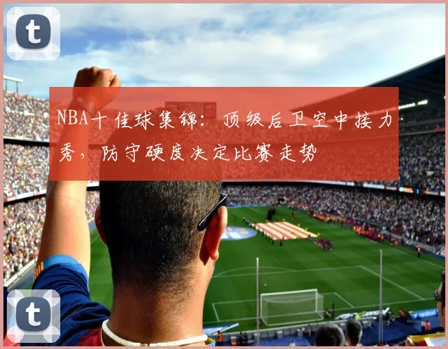 NBA十佳球集锦：顶级后卫空中接力秀，防守硬度决定比赛走势