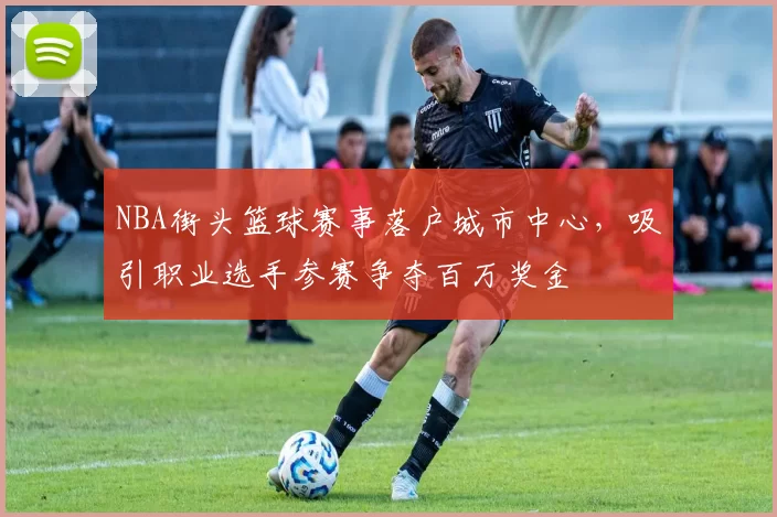 NBA街头篮球赛事落户城市中心，吸引职业选手参赛争夺百万奖金